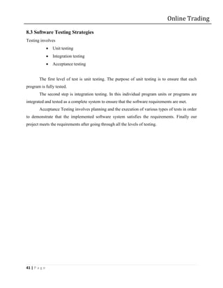 Online Trading

8.3 Software Testing Strategies
Testing involves
                  Unit testing
                  Integration testing
                  Acceptance testing


        The first level of test is unit testing. The purpose of unit testing is to ensure that each
program is fully tested.
        The second step is integration testing. In this individual program units or programs are
integrated and tested as a complete system to ensure that the software requirements are met.
        Acceptance Testing involves planning and the execution of various types of tests in order
to demonstrate that the implemented software system satisfies the requirements. Finally our
project meets the requirements after going through all the levels of testing.




41 | P a g e
 