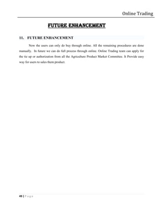 Online Trading

                      FUTURE ENHANCEMENT

11. FUTURE ENHANCEMENT
        Now the users can only do buy through online. All the remaining procedures are done
manually. In future we can do full process through online. Online Trading team can apply for
the tie up or authorization from all the Agriculture Product Market Committee. It Provide easy
way for users to sales them product.




49 | P a g e
 