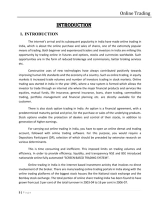 Online Trading

                             INTRODUCTION
1. INTRODUCTION
        The internet’s arrival and its subsequent popularity in India have made online trading in
India, which is about the online purchase and sales of shares, one of the extremely popular
means of trading. Both beginner and experienced traders and investors in India are milking this
opportunity by trading online in futures and options, stocks and currencies worldwide. Such
opportunities are in the form of reduced brokerage and commissions, better broking services
etc.

       Constructive uses of new technologies have always contributed positively towards
improving human life standards and the economy of a country .Such as online trading, in equity
markets it increased trade volumes and number of investors trading in stock markets. Online
trading was started in India in the year 1995, where a new system is formed which allows the
investor to trade through an internet site where the major financial products and services like
equities, mutual funds, life insurance, general insurance, loans, share trading, commodities
trading, portfolio management and financial planning etc. are directly available for the
customer.

       There is also stock option trading in India. An option is a financial agreement, with a
predetermined maturity period and price, for the purchase or sales of the underlying products.
Stock options enable the protection of dealers and control of their stocks, in addition to
generation of higher earnings.

       For carrying out online trading in India, you have to open an online demat and trading
account, followed with online trading software. For this purpose, you would require a
Depository Participant (DP), selection of which should be preceded by extensive research on
various determinants.

        This is time consuming and inefficient. This imposed limits on trading volumes and
efficiency. In order to provide efficiency, liquidity, and transparency NSE and BSE introduced
nationwide online fully automated “SCREEN BASED TRADING SYSTEM”.

       Online trading in India is the internet based investment activity that involves no direct
involvement of the broker. There are many leading online trading portals in India along with the
online trading platforms of the biggest stock houses like the National stock exchange and the
Bombay stock exchange. The total portion of online share trading India has been found to have
grown from just 3 per cent of the total turnover in 2003-04 to 16 per cent in 2006-07.


5|Page
 