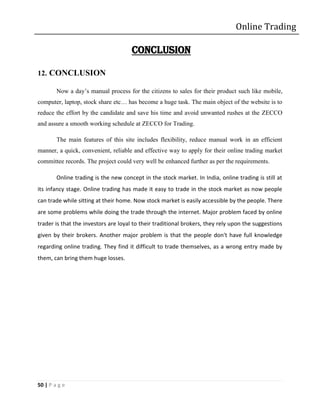 Online Trading

                                      CONCLUSION

12. CONCLUSION

        Now a day’s manual process for the citizens to sales for their product such like mobile,
computer, laptop, stock share etc… has become a huge task. The main object of the website is to
reduce the effort by the candidate and save his time and avoid unwanted rushes at the ZECCO
and assure a smooth working schedule at ZECCO for Trading.

        The main features of this site includes flexibility, reduce manual work in an efficient
manner, a quick, convenient, reliable and effective way to apply for their online trading market
committee records. The project could very well be enhanced further as per the requirements.

        Online trading is the new concept in the stock market. In India, online trading is still at
its infancy stage. Online trading has made it easy to trade in the stock market as now people
can trade while sitting at their home. Now stock market is easily accessible by the people. There
are some problems while doing the trade through the internet. Major problem faced by online
trader is that the investors are loyal to their traditional brokers, they rely upon the suggestions
given by their brokers. Another major problem is that the people don't have full knowledge
regarding online trading. They find it difficult to trade themselves, as a wrong entry made by
them, can bring them huge losses.




50 | P a g e
 