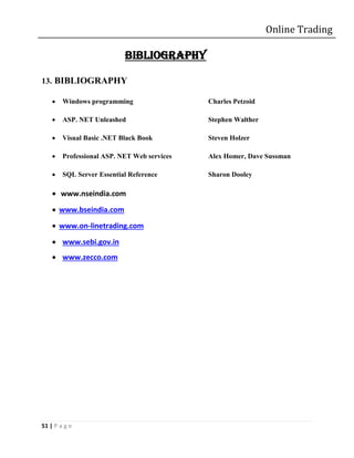 Online Trading

                           BIBLIOGRAPHY

13. BIBLIOGRAPHY

       Windows programming                  Charles Petzoid

       ASP. NET Unleashed                   Stephen Walther

       Visual Basic .NET Black Book         Steven Holzer

       Professional ASP. NET Web services   Alex Homer, Dave Sussman

       SQL Server Essential Reference       Sharon Dooley

     www.nseindia.com
     www.bseindia.com
     www.on-linetrading.com
     www.sebi.gov.in
     www.zecco.com




51 | P a g e
 