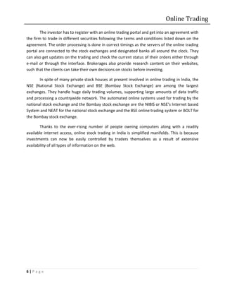 Online Trading
        The investor has to register with an online trading portal and get into an agreement with
the firm to trade in different securities following the terms and conditions listed down on the
agreement. The order processing is done in correct timings as the servers of the online trading
portal are connected to the stock exchanges and designated banks all around the clock. They
can also get updates on the trading and check the current status of their orders either through
e-mail or through the interface. Brokerages also provide research content on their websites,
such that the clients can take their own decisions on stocks before investing.

       In spite of many private stock houses at present involved in online trading in India, the
NSE (National Stock Exchange) and BSE (Bombay Stock Exchange) are among the largest
exchanges. They handle huge daily trading volumes, supporting large amounts of data traffic
and processing a countrywide network. The automated online systems used for trading by the
national stock exchange and the Bombay stock exchange are the NIBIS or NSE’s Internet based
System and NEAT for the national stock exchange and the BSE online trading system or BOLT for
the Bombay stock exchange.

        Thanks to the ever-rising number of people owning computers along with a readily
available internet access, online stock trading in India is simplified manifolds. This is because
investments can now be easily controlled by traders themselves as a result of extensive
availability of all types of information on the web.




6|Page
 