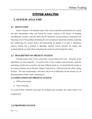 Online Trading

                                SYSTEM ANALYSIS
   2. SYSTEM ANALYSIS

2.1 DEFINATION
       System Analysis is the detailed study of the various operations performed by the system
and their relationships within and outside the system. Analysis is the process of breaking
something into its parts so that the whole may be understood. System analysis is concerned with
becoming aware of the problem, identifying the relevant and most decisional variables, analyzing
and synthesizing the various factors and determining an optimal or at least a satisfactory
solution. During this a problem is identified, alternate system solutions are studied and
recommendations are made about committing the resources used to design the system.


2.2 DESCRIPTION OF PRESENT SYSTEM
       Existing system refers to the system that is being followed till now. Presently all the
registrations are done manually. If a person wants to buy computer and accessories, domestic
used things, mobile and accessories and many different goods etc., he should directly contact to
the various websites such as flip kart, Naaptol, Snap deal etc. which provides the online trading
facilities. The main disadvantage is that there will be lot of difficulties for the citizens. So, all
these procedures will be a time consuming one.
2.3 LIMITATIONS OF PRESENT SYSTEM
      Difficult for persons.

      Time consuming.

To avoid all these limitations and make the working more accurately the system needs to be

computerized.




2.4 PROPOSED SYSTEM

7|Page
 