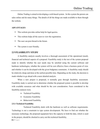 Online Trading
       Online Trading is aimed at developing a web-based system. In this system the person can
sales online and do many things. The details of all the things are made available to them through
the website.


ADVANTAGES

      This website provides online help for legal queries.

      This website helps all the users to view the registration.

      The user can post thread in the forum.

      The system is user friendly.

2.5 FEASIBILITY STUDY
       A feasibility analysis usually involves a thorough assessment of the operational (need),
financial and technical aspects of a proposal. Feasibility study is the test of the system proposal
made to identify whether the user needs may be satisfied using the current software and
hardware technologies, whether the system will be cost effective from a business point of view
and whether it can be developed with the given budgetary constraints. A feasibility study should
be relatively cheap and done at the earliest possible time. Depending on the study, the decision is
made whether to go ahead with a more detailed analysis.
       When a new project is proposed, it normally goes through feasibility assessment.
Feasibility study is carried out to determine whether the proposed system is possible to develop
with available resources and what should be the cost consideration. Facts considered in the
feasibility analysis were.
              Technical Feasibility
              Economic Feasibility
              Behavioral Feasibility
2.5.1 Technical Feasibility
               Technical Feasibility deals with the hardware as well as software requirements.
Technology is not a constraint to type system development. We have to find out whether the
necessary technology, the proposed equipment have the capacity to hold the data, which is used
in the project, should be checked to carry out this technical feasibility.
8|Page
 