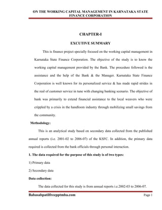 ON THE WORKING CAPITAL MANAGEMENT IN KARNATAKA STATE
                   FINANCE CORPORATION




                                     CHAPTER-I

                               EXCUTIVE SUMMARY

          This is finance project specially focused on the working capital management in

    Karnataka State Finance Corporation. The objective of the study is to know the

    working capital management provided by the Bank. The procedure followed is the

    assistance and the help of the Bank & the Manager. Karnataka State Finance

    Corporation is well known for its personalized service & has made rapid strides in

    the real of customer service in tune with changing banking scenario. The objective of

    bank was primarily to extend financial assistance to the local weavers who were

    crippled by a crisis in the handloom industry through mobilizing small savings from

    the community.

 Methodology:

       This is an analytical study based on secondary data collected from the published

annual reports (i.e. 2001-02 to 2006-07) of the KSFC. In addition, the primary data

required is collected from the bank officials through personal interaction.

1. The data required for the purpose of this study is of two types:

1) Primary data

2) Secondary data

Data collection:

       The data collected for this study is from annual reports i.e.2002-03 to 2006-07.

Babasabpatilfreepptmba.com                                                          Page 1
 