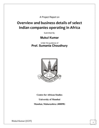 Mukul Kumar (CCIT)
1
A Project Report on
Overview and business details of select
Indian companies operating in Africa
Submitted By:
Mukul Kumar
Under the guidance of
Prof. Sumanta Choudhury
Centre for African Studies
University of Mumbai
Mumbai, Maharashtra (400098)
 