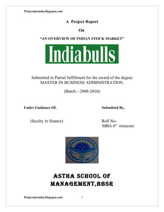 Projectsformba.blogspot.com


                              A Project Report

                                    On
           “AN OVERVIEW OF INDIAN STOCK MARKET”




     Submitted in Partial fulfillment for the award of the degree
         MASTER IN BUSINESS ADMINISTRATION.

                              (Batch—2008-2010)


Under Guidance Of,                                Submitted By,


    (faculty in finance)                          Roll No-
                                                  MBA 6th trimester




                   ASTHA SCHOOL OF
                  MANAGEMENT,BBSR

Projectsformba.blogspot.com           1
 