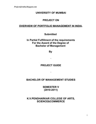 Projectsformba.blogspot.com


                         UNIVERSITY OF MUMBAI

                               PROJECT ON

     OVERVIEW OF PORTFOLIO MANAGEMENT IN INDIA.


                                Submitted

               In Partial Fulfillment of the requirements
                    For the Award of the Degree of
                       Bachelor of Management

                                   By




                              PROJECT GUIDE




              BACHELOR OF MANAGEMENT STUDIES

                               SEMESTER V
                                (2010-2011)


               K.V.PENDHARKAR COLLEGE OF ARTS,
                      SCIENCE&COMMERCE




                                                            1
 