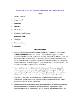 A PROJECT REPORT ON PERFORMANCE EVALUATION OF SECTORAL MUTUAL FUND.

                                             Content

1. Executive Summary

2. Company Profile

3. Introduction

4. The Study

5. Data Analysis

6. Observations and Inferences

7. Limitation of Study

8.   Conclusion

9.   Recommendations

10. Bibliography

                                       Executive Summary

 The project titled “Comparative Analysis Of Sectoral Mutual Funds” being carried out for
  KOTAK MAHINDRA GROUP. Today an investor is interested in tracking the value of his
  investments, whether he invests directly in the market or indirectly through Mutual Funds. This
  dynamic change has taken place because of a number of reasons. With globalization and the
  growing competition in the investments opportunity available he would have to make guided
  and rational decisions on whether he gets an acceptable return on his investments in the funds
  selected by him, or if he needs to switch to another fund.

 In order to achieve such an end the investor has to understand the basis of appropriate
  preference measurement for the fund, and acquire the basic knowledge of the different
  measures of evaluating the performance of the fund. Only then would he be in a position to
  judge correctly whether his fund is performing well or not, and make the right decision.

 This project t is undertaken to help the investors in tracking the performance of their
  investments in Sectoral Mutual Funds and has been carried out with the objective of giving
  performance analysis of Sectoral Mutual Fund.

 The methodology for carrying out the project was very simple that is through secondary data
  obtained through various mediums like fact sheet of the funds, the Internet, Business
  magazines, Newspaper, etc. the analysis of Sectoral Funds has been done with respect to its
 