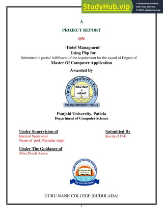 1
A
PROJECT REPORT
ON
“Hotel Managment”
Using Php for
Submitted in partial fulfillment of the requirement for the award of Degree of
Master Of Computer Application
Awarded By
Punjabi University, Patiala
Department of Computer Science
Under Supervision of Submitted By
Internal Supervisor Kavita (1174)
Name of prof. Narinder singh
Under The Guidance of
Miss.Preeti Arora
GURU NANK COLLEGE (BUDHLADA)
 