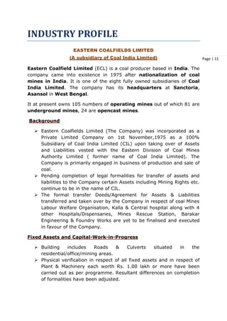 Page | 11
INDUSTRY PROFILE
EASTERN COALFIELDS LIMITED
(A subsidiary of Coal India Limited)
Eastern Coalfield Limited (ECL) is a coal producer based in India. The
company came into existence in 1975 after nationalization of coal
mines in India. It is one of the eight fully owned subsidiaries of Coal
India Limited. The company has its headquarters at Sanctoria,
Asansol in West Bengal.
It at present owns 105 numbers of operating mines out of which 81 are
underground mines, 24 are opencast mines.
Background
 Eastern Coalfields Limited (The Company) was incorporated as a
Private Limited Company on 1st November,1975 as a 100%
Subsidiary of Coal India Limited (CIL) upon taking over of Assets
and Liabilities vested with the Eastern Division of Coal Mines
Authority Limited ( former name of Coal India Limited). The
Company is primarily engaged in business of production and sale of
coal.
 Pending completion of legal formalities for transfer of assets and
liabilities to the Company certain Assets including Mining Rights etc.
continue to be in the name of CIL.
 The formal transfer Deeds/Agreement for Assets & Liabilities
transferred and taken over by the Company in respect of coal Mines
Labour Welfare Organisation, Kalla & Central hospital along with 4
other Hospitals/Dispensaries, Mines Rescue Station, Barakar
Engineering & Foundry Works are yet to be finalised and executed
in favour of the Company.
Fixed Assets and Capital-Work-in-Progress
 Building includes Roads & Culverts situated in the
residential/office/mining areas.
 Physical verification in respect of all fixed assets and in respect of
Plant & Machinery each worth Rs. 1.00 lakh or more have been
carried out as per programme. Resultant differences on completion
of formalities have been adjusted.
 