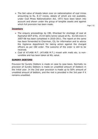Page | 12
 The Net value of Assets taken over on nationalization of coal mines
amounting to Rs. 8.17 crores, details of which are not available,
under Coal Mines Nationalization Act, 1973 have been taken into
account and shown under the group of tangible assets and against
which full provision has been made.
Inventory
 The enquiry proceedings by CBI, Dhanbad for shortage of coal at
Rajmahal OCP of Rs. 19.54 lakhs tonne valued at Rs. 63.58 crore in
2007-08 has been completed in 2010-2011. The report on the same
has been forwarded to Chairman, CIL for information and to advice
the Vigilance department for taking action against the charged
officers as per CBI order. The outcome of the order is still to be
received.
 Coal of 471408 M.T. (471408 M.T.) mixed with matti etc. is non-
vendible and has been taken at NIL value.
SUNDRY DEBTORS
Provision for Sundry Debtors is made on case to case basis. Normally no
provision of Sundry Debtors is made on unsettled amount of Debtors in
the initial year. In the 2nd year provision is made up to 50% amount of
unsettled amount of debtors, and the rest is provided in the 3rd year if it
remains unsettled.
 