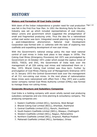 Page | 13
HISTORY
History and Formation Of Coal India Limited
With dawn of the Indian independence a greater need for coal production
was felt in the First Five Year Plan. In 1951 the Working Party for the coal
Industry was set up which included representatives of coal industry,
labour unions and government which suggested the amalgamation of
small and fragmented producing units. Thus the idea for a nationalized
unified coal sector was born. Integrated overall planning in coal mining is
a post-independence phenomenon. National Coal Development
Corporation was formed with 11 collieries with the task of exploring new
coalfields and expediting development of new coal mines.
With the Government's national energy policy the near total national
control of coal mines in India took place in two stages in 1970s. The
Coking Coal Mines (Emergency Provisions) Act 1971 was promulgated by
Government on 16 October 1971 under which except the captive mines of
IISCO, TISCO, and DVC, the Government of India took over the
management of all 226 coking coal mines and nationalised them on 1
May, 1972. Bharat Coking Coal Limited was thus born. Further by
promulgation of Coal Mines (Taking over of Management) Ordinance 1973
on 31 January 1973 the Central Government took over the management
of all 711 non-coking coal mines. In the next phase of nationalization
these mines were nationalized with effect from 1 May 1973 and a public
sector company named Coal Mines Authority Limited (CMAL) was formed
to manage these non coking mines.
Corporate Structure and Subsidiary Companies
Coal India is a holding company with seven wholly owned coal producing
subsidiary companies and one mine planning & consultancy company. The
producing companies are:
1. Eastern Coalfields Limited (ECL), Sanctoria, West Bengal
2. Bharat Coking Coal Limited (BCCL), Dhanbad, Jharkhand
3. Central Coalfields Limited (CCL), Ranchi, Jharkhand
4. South Eastern Coalfields Limited (SECL), Bilaspur, Chattisgarh
5. Western Coalfields Limited (WCL), Nagpur, Maharashtra
6. Northern Coalfields Limited (NCL), Singrauli, Madhya Pradesh
7. Mahanadi Coalfields Limtied (MCL), Sambalpur, Orissa
 