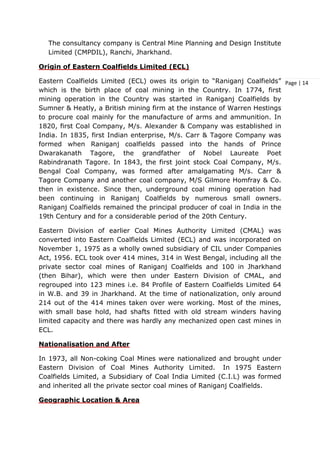 Page | 14
The consultancy company is Central Mine Planning and Design Institute
Limited (CMPDIL), Ranchi, Jharkhand.
Origin of Eastern Coalfields Limited (ECL)
Eastern Coalfields Limited (ECL) owes its origin to “Raniganj Coalfields”
which is the birth place of coal mining in the Country. In 1774, first
mining operation in the Country was started in Raniganj Coalfields by
Sumner & Heatly, a British mining firm at the instance of Warren Hestings
to procure coal mainly for the manufacture of arms and ammunition. In
1820, first Coal Company, M/s. Alexander & Company was established in
India. In 1835, first Indian enterprise, M/s. Carr & Tagore Company was
formed when Raniganj coalfields passed into the hands of Prince
Dwarakanath Tagore, the grandfather of Nobel Laureate Poet
Rabindranath Tagore. In 1843, the first joint stock Coal Company, M/s.
Bengal Coal Company, was formed after amalgamating M/s. Carr &
Tagore Company and another coal company, M/S Gilmore Homfray & Co.
then in existence. Since then, underground coal mining operation had
been continuing in Raniganj Coalfields by numerous small owners.
Raniganj Coalfields remained the principal producer of coal in India in the
19th Century and for a considerable period of the 20th Century.
Eastern Division of earlier Coal Mines Authority Limited (CMAL) was
converted into Eastern Coalfields Limited (ECL) and was incorporated on
November 1, 1975 as a wholly owned subsidiary of CIL under Companies
Act, 1956. ECL took over 414 mines, 314 in West Bengal, including all the
private sector coal mines of Raniganj Coalfields and 100 in Jharkhand
(then Bihar), which were then under Eastern Division of CMAL, and
regrouped into 123 mines i.e. 84 Profile of Eastern Coalfields Limited 64
in W.B. and 39 in Jharkhand. At the time of nationalization, only around
214 out of the 414 mines taken over were working. Most of the mines,
with small base hold, had shafts fitted with old stream winders having
limited capacity and there was hardly any mechanized open cast mines in
ECL.
Nationalisation and After
In 1973, all Non-coking Coal Mines were nationalized and brought under
Eastern Division of Coal Mines Authority Limited. In 1975 Eastern
Coalfields Limited, a Subsidiary of Coal India Limited (C.I.L) was formed
and inherited all the private sector coal mines of Raniganj Coalfields.
Geographic Location & Area
 