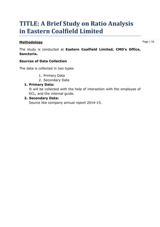 Page | 16
TITLE: A Brief Study on Ratio Analysis
in Eastern Coalfield Limited
Methodology
The study is conducted at Eastern Coalfield Limited, CMD's Office,
Sanctoria.
Sources of Data Collection
The data is collected in two types
1. Primary Data
2. Secondary Data
1. Primary Data:
It will be collected with the help of interaction with the employee of
ECL, and the internal guide.
2. Secondary Data:
Source like company annual report 2014-15.
 