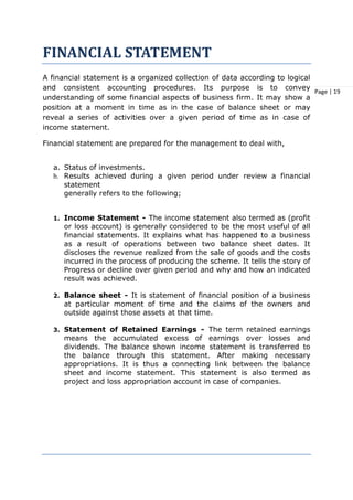 Page | 19
FINANCIAL STATEMENT
A financial statement is a organized collection of data according to logical
and consistent accounting procedures. Its purpose is to convey
understanding of some financial aspects of business firm. It may show a
position at a moment in time as in the case of balance sheet or may
reveal a series of activities over a given period of time as in case of
income statement.
Financial statement are prepared for the management to deal with,
a. Status of investments.
b. Results achieved during a given period under review a financial
statement
generally refers to the following;
1. Income Statement - The income statement also termed as (profit
or loss account) is generally considered to be the most useful of all
financial statements. It explains what has happened to a business
as a result of operations between two balance sheet dates. It
discloses the revenue realized from the sale of goods and the costs
incurred in the process of producing the scheme. It tells the story of
Progress or decline over given period and why and how an indicated
result was achieved.
2. Balance sheet - It is statement of financial position of a business
at particular moment of time and the claims of the owners and
outside against those assets at that time.
3. Statement of Retained Earnings - The term retained earnings
means the accumulated excess of earnings over losses and
dividends. The balance shown income statement is transferred to
the balance through this statement. After making necessary
appropriations. It is thus a connecting link between the balance
sheet and income statement. This statement is also termed as
project and loss appropriation account in case of companies.
 
