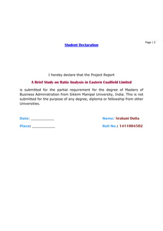 Page | 2
Student Declaration
I hereby declare that the Project Report
A Brief Study on Ratio Analysis in Eastern Coalfield Limited
is submitted for the partial requirement for the degree of Masters of
Business Administration from Sikkim Manipal University, India. This is not
submitted for the purpose of any degree, diploma or fellowship from other
Universities.
Date: ___________ Name: Srabani Dutta
Place: ___________ Roll No.: 1411004502
 