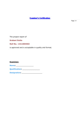 Page | 4
Examiner’s Certification:
The project report of
Srabani Dutta
Roll No.- 1411004502
is approved and is acceptable in quality and format.
Examiner:
Name: _________________
Qualification: _________________
Designation: ____________________
 
