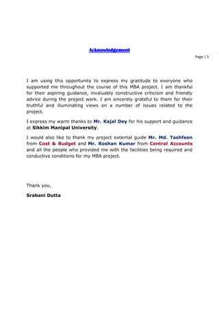 Page | 5
Acknowledgement
I am using this opportunity to express my gratitude to everyone who
supported me throughout the course of this MBA project. I am thankful
for their aspiring guidance, invaluably constructive criticism and friendly
advice during the project work. I am sincerely grateful to them for their
truthful and illuminating views on a number of issues related to the
project.
I express my warm thanks to Mr. Kajal Dey for his support and guidance
at Sikkim Manipal University.
I would also like to thank my project external guide Mr. Md. Tashfeen
from Cost & Budget and Mr. Roshan Kumar from Central Accounts
and all the people who provided me with the facilities being required and
conductive conditions for my MBA project.
Thank you,
Srabani Dutta
 