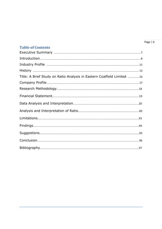 Page | 6
Table of Contents
Executive Summary ................................................................................................................... 7
Introduction...................................................................................................................................... 8
Industry Profile ...........................................................................................................................11
History .............................................................................................................................................13
Title: A Brief Study on Ratio Analysis in Eastern Coalfield Limited ...............16
Company Profile...........................................................................................................................17
Research Methodology.............................................................................................................18
Financial Statement...................................................................................................................19
Data Analysis and Interpretation.......................................................................................20
Analysis and Interpretation of Ratio.................................................................................83
Limitations......................................................................................................................................93
Findings............................................................................................................................................94
Suggestions....................................................................................................................................95
Conclusion.......................................................................................................................................96
Bibliography...................................................................................................................................97
 