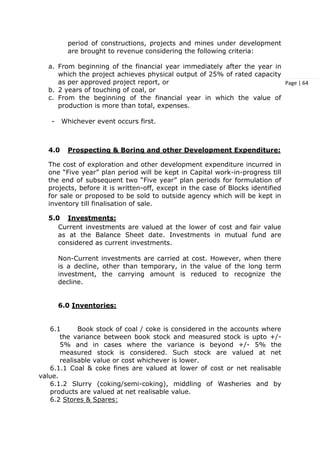 Page | 64
period of constructions, projects and mines under development
are brought to revenue considering the following criteria:
a. From beginning of the financial year immediately after the year in
which the project achieves physical output of 25% of rated capacity
as per approved project report, or
b. 2 years of touching of coal, or
c. From the beginning of the financial year in which the value of
production is more than total, expenses.
- Whichever event occurs first.
4.0 Prospecting & Boring and other Development Expenditure:
The cost of exploration and other development expenditure incurred in
one “Five year” plan period will be kept in Capital work-in-progress till
the end of subsequent two “Five year” plan periods for formulation of
projects, before it is written-off, except in the case of Blocks identified
for sale or proposed to be sold to outside agency which will be kept in
inventory till finalisation of sale.
5.0 Investments:
Current investments are valued at the lower of cost and fair value
as at the Balance Sheet date. Investments in mutual fund are
considered as current investments.
Non-Current investments are carried at cost. However, when there
is a decline, other than temporary, in the value of the long term
investment, the carrying amount is reduced to recognize the
decline.
6.0 Inventories:
6.1 Book stock of coal / coke is considered in the accounts where
the variance between book stock and measured stock is upto +/-
5% and in cases where the variance is beyond +/- 5% the
measured stock is considered. Such stock are valued at net
realisable value or cost whichever is lower.
6.1.1 Coal & coke fines are valued at lower of cost or net realisable
value.
6.1.2 Slurry (coking/semi-coking), middling of Washeries and by
products are valued at net realisable value.
6.2 Stores & Spares:
 