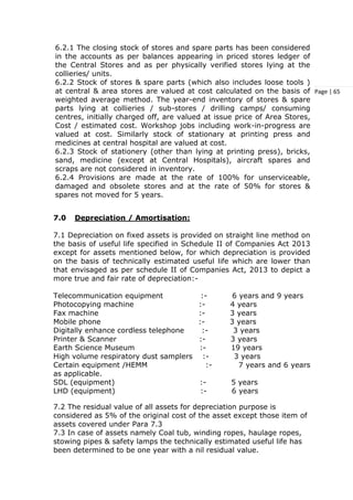 Page | 65
6.2.1 The closing stock of stores and spare parts has been considered
in the accounts as per balances appearing in priced stores ledger of
the Central Stores and as per physically verified stores lying at the
collieries/ units.
6.2.2 Stock of stores & spare parts (which also includes loose tools )
at central & area stores are valued at cost calculated on the basis of
weighted average method. The year-end inventory of stores & spare
parts lying at collieries / sub-stores / drilling camps/ consuming
centres, initially charged off, are valued at issue price of Area Stores,
Cost / estimated cost. Workshop jobs including work-in-progress are
valued at cost. Similarly stock of stationary at printing press and
medicines at central hospital are valued at cost.
6.2.3 Stock of stationery (other than lying at printing press), bricks,
sand, medicine (except at Central Hospitals), aircraft spares and
scraps are not considered in inventory.
6.2.4 Provisions are made at the rate of 100% for unserviceable,
damaged and obsolete stores and at the rate of 50% for stores &
spares not moved for 5 years.
7.0 Depreciation / Amortisation:
7.1 Depreciation on fixed assets is provided on straight line method on
the basis of useful life specified in Schedule II of Companies Act 2013
except for assets mentioned below, for which depreciation is provided
on the basis of technically estimated useful life which are lower than
that envisaged as per schedule II of Companies Act, 2013 to depict a
more true and fair rate of depreciation:-
Telecommunication equipment :- 6 years and 9 years
Photocopying machine :- 4 years
Fax machine :- 3 years
Mobile phone :- 3 years
Digitally enhance cordless telephone :- 3 years
Printer & Scanner :- 3 years
Earth Science Museum :- 19 years
High volume respiratory dust samplers :- 3 years
Certain equipment /HEMM :- 7 years and 6 years
as applicable.
SDL (equipment) :- 5 years
LHD (equipment) :- 6 years
7.2 The residual value of all assets for depreciation purpose is
considered as 5% of the original cost of the asset except those item of
assets covered under Para 7.3
7.3 In case of assets namely Coal tub, winding ropes, haulage ropes,
stowing pipes & safety lamps the technically estimated useful life has
been determined to be one year with a nil residual value.
 