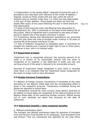 Page | 66
7.4 Depreciation on the assets added / disposed of during the year is
provided on pro-rata basis with reference to the month of addition /
disposal, except on those assets with one year useful life and nil
residual value as mention under Para 7.3, which are fully depreciated
in the year of their addition. These Assets are taken out from the
Assets after expiry of two years following the year in which these are
fully depreciated.
7.5 Value of land acquired under Coal Bearing Area (Acquisition &
Development) Act, 1957 is amortised on the basis of the balance life of
the project. Value of leasehold land is amortised on the basis of lease
period or balance life of the project whichever is earlier.
7.6 Prospecting, Boring and Development expenditure are amortised
from the year when the mine is brought under revenue in 20 years or
working life of the project whichever is less.
7.7 Cost of Software recognized as intangible asset, is amortised on
straight line method over a period of legal right to use or three years,
whichever is less; with a nil residual value.
8.0 Impairment of Asset:
Impairment loss is recognised wherever the carrying amount of an
asset is in excess of its recoverable amount and the same is
recognized as an expense in the statement of profit and loss and
carrying amount of the asset is reduced to its recoverable amount.
Reversal of impairment losses recognised in prior years is recorded
when there is an indication that the impairment losses recognised for
the asset no longer exist or have decreased.
9.0 Foreign Currency Transactions:
9.1 Balance of foreign currency transactions is translated at the rates
prevailing on the Balance Sheet date and the corresponding effect is
given in the respective accounts. Transactions completed during the
period are adjusted on actual basis.
9.2 Transactions covered by cross currency swap options contracts to
be settled on future dates are recognised at the rates prevailing on the
Balance Sheet date, of the underlying foreign currency. Effects arising
out of such contracts are taken into accounts on the date of
settlement.
10.0 Retirement benefits / other employee benefits:
a. Defined contributions plans:
The company has defined contribution plans for payment of Provident
Fund and Pension Fund benefits to its employees. Such Provident Fund
and Pension Fund are maintained and operated by the Coal Mines
 
