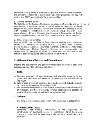 Page | 67
Provident Fund (CMPF) Authorities. As per the rules of these schemes,
the company is required to contribute a specified percentage of pay roll
cost to the CMPF Authorities to fund the benefits.
b. Defined benefits plans:
The liability on the Balance Sheet date on account of gratuity and leave
encashment is provided for on actuarial valuation basis by applying
projected unit credit method. Further the company has created a Trust
with respect to establishment of Funded Group Gratuity (cash
accumulation) Scheme through Life Insurance Corporation of India.
Contribution is made to the said fund based on the actuarial valuation.
c. Other employee benefits:
Further liability on the Balance Sheet date of certain other employee
benefits viz. benefits on account of LTA/ LTC; Life Cover Scheme,
Group Personal Accident Insurance Scheme, Settlement Allowance,
Post Retirement Medical Benefits Scheme and compensation to
dependants of deceased in mines accidents etc. are also valued on
actuarial basis by applying projected unit credit method.
11.0 Recognition of Income and Expenditure:
Income and Expenditure are generally recognised on accrual basis and
provision is made for all known liabilities.
11.1 Sales
a. Revenue in respect of sales is recognised when the property in the
goods with the risks and rewards of ownership are transferred to
the buyer.
b. Sale of coal are net of statutory dues and accepted deduction made
by customer on account of quality of coal.
c. The revenue recognition is done where there is reasonable certainty
of collection. On the other hand, revenue recognition is postponed
in case of uncertainty as assessed by management.
11.2 Dividend
Dividend income is recognised when right to receive is established.
12.0 Borrowing Costs:
Borrowing Cost directly attributable to the acquisition or
construction of qualifying assets is capitalised. Other borrowing
costs are recognised as expenses in the period in which they are
incurred.
 
