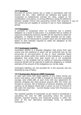 Page | 68
13.0 Taxation:
Provision of current income tax is made in accordance with the
Income Tax Act., 1961. Deferred tax liabilities and assets are
recognised at substantively enacted tax rates, subject to the
consideration of prudence, on timing difference, being the difference
between taxable income and accounting income that originate in
one period and are capable of reversal in one or more subsequent
period.
14.0 Provision:
A provision is recognised when an enterprise has a present
obligation as a result of past event; it is probable that an outflow of
resources embodying economic benefit will be required to settle the
obligation, in respect of which a reliable estimate can be made.
Provisions are not discounted to present value and are determined
based on best estimate required to settle the obligation at the
balance sheet date.
15.0 Contingent Liability:
Contingent liability is a possible obligation that arises from past
events and the existence of which will be confirmed only by the
occurrence or non-occurrence of one or more uncertain future
events not wholly within the control of the enterprise or a present
obligation that arises from past events but is not recognised
because it is not probable that an outflow of resources embodying
economic benefit will be required to settle the obligations or reliable
estimate of the amount of the obligations can not be made.
Contingent liabilities are not provided for in the accounts and are
disclosed by way of Notes.
16.0 Overburden Removal (OBR) Expenses:
In open cast mines with rated capacity of one million tonnes per
annum and above, cost of OBR is charged on technically evaluated
average ratio (COAL:OB) at each mine with due adjustment for
advance stripping and ratio-variance account after the mines are
brought to revenue. Net of balances of advance stripping and ratio
variance at the Balance Sheet date is shown as cost of removal of
OB under the head Non - Current Assets/ Long Term Provisions as
the case may be.
The reported quantity of overburden as per record is considered in
calculating the ratio for OBR accounting where the variance
between reported quantity and measured quantity is within the
lower of the two alternative permissible limits, as detailed
hereunder:-
 