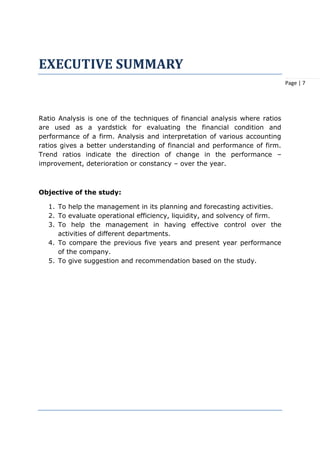 Page | 7
EXECUTIVE SUMMARY
Ratio Analysis is one of the techniques of financial analysis where ratios
are used as a yardstick for evaluating the financial condition and
performance of a firm. Analysis and interpretation of various accounting
ratios gives a better understanding of financial and performance of firm.
Trend ratios indicate the direction of change in the performance –
improvement, deterioration or constancy – over the year.
Objective of the study:
1. To help the management in its planning and forecasting activities.
2. To evaluate operational efficiency, liquidity, and solvency of firm.
3. To help the management in having effective control over the
activities of different departments.
4. To compare the previous five years and present year performance
of the company.
5. To give suggestion and recommendation based on the study.
 