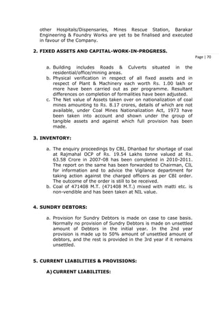 Page | 70
other Hospitals/Dispensaries, Mines Rescue Station, Barakar
Engineering & Foundry Works are yet to be finalised and executed
in favour of the Company.
2. FIXED ASSETS AND CAPITAL-WORK-IN-PROGRESS.
a. Building includes Roads & Culverts situated in the
residential/office/mining areas.
b. Physical verification in respect of all fixed assets and in
respect of Plant & Machinery each worth Rs. 1.00 lakh or
more have been carried out as per programme. Resultant
differences on completion of formalities have been adjusted.
c. The Net value of Assets taken over on nationalization of coal
mines amounting to Rs. 8.17 crores, details of which are not
available, under Coal Mines Nationalization Act, 1973 have
been taken into account and shown under the group of
tangible assets and against which full provision has been
made.
3. INVENTORY:
a. The enquiry proceedings by CBI, Dhanbad for shortage of coal
at Rajmahal OCP of Rs. 19.54 Lakhs tonne valued at Rs.
63.58 Crore in 2007-08 has been completed in 2010-2011.
The report on the same has been forwarded to Chairman, CIL
for information and to advice the Vigilance department for
taking action against the charged officers as per CBI order.
The outcome of the order is still to be received.
b. Coal of 471408 M.T. (471408 M.T.) mixed with matti etc. is
non-vendible and has been taken at NIL value.
4. SUNDRY DEBTORS:
a. Provision for Sundry Debtors is made on case to case basis.
Normally no provision of Sundry Debtors is made on unsettled
amount of Debtors in the initial year. In the 2nd year
provision is made up to 50% amount of unsettled amount of
debtors, and the rest is provided in the 3rd year if it remains
unsettled.
5. CURRENT LIABILITIES & PROVISIONS:
A) CURRENT LIABILITIES:
 