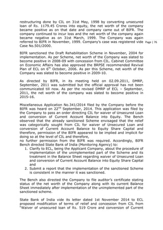 Page | 76
restructuring done by CIL on 31st May, 1998 by converting unsecured
loan of Rs. 1179.45 Crores into equity, the net worth of the company
became positive as on that date and company came out of BIFR. The
company continued to incur loss and the net worth of the company again
became negative as on 31st March, 1999. The Company was again
referred to BIFR in November, 1999. Company’s case was registered vide
Case No.501/2000.
BIFR sanctioned the Draft Rehabilitation Scheme in November, 2004 for
implementation. As per Scheme, net worth of the Company was slated to
become positive in 2008-09 with concession from CIL. Cabinet Committee
on Economic Affairs has also approved the BRPSE recommended Revival
Plan of ECL on 6th
October, 2006. As per this Scheme, net worth of the
Company was slated to become positive in 2009-10.
As directed by BIFR, in its meeting held on 02.09.2011, DMRP,
September, 2011 was submitted but the official approval has not been
communicated till now. As per the revised DMRP of ECL – September,
2011, the net worth of the company was slated to become positive in
2015-16.
Miscellaneous Application No.341/2014 filed by the Company before the
BIFR was heard on 22nd
September, 2014. This application was filed by
the Company to pass an order directing CIL for waiver of Unsecured Loan
and conversion of Current Account Balance into Equity. The Bench
observed that the already sanctioned Scheme envisaged that the relief
was categorically sought from CIL for waiver of Unsecured Loan and
conversion of Current Account Balance to Equity Share Capital and
therefore, permission of the BIFR appeared to be implied and implicit for
doing so at the level of CIL and therefore,
no further permission from the BIFR was required. Accordingly, BIFR
Bench directed State Bank of India (Monitoring Agency) to:
1. Clarify to ECL, being the Applicant Company, about the procedure of
implementation of the unimplemented part of the Scheme and its
treatment in the Balance Sheet regarding waiver of Unsecured Loan
and conversion of Current Account Balance into Equity Share Capital
and
2. Submit a report that the implementation of the sanctioned Scheme
is consistent in the manner it was sanctioned.
The Bench also directed the Company to file auditor’s certificate stating
status of the net worth of the Company along with its current Balance
Sheet immediately after implementation of the unimplemented part of the
sanctioned scheme.
State Bank of India vide its letter dated 1st November 2014 to ECL
proposed modification of terms of relief and concession from CIL from
“Waiver of unsecured loan of Rs. 519 Crore and conversion of Current
 