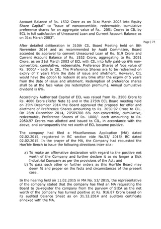 Page | 77
Account Balance of Rs. 1532 Crore as on 31st March 2003 into Equity
Share Capital” to “issue of nonconvertible, redeemable, cumulative
preference shares for an aggregate value of Rs. 2051 Crores to CIL by
ECL in full satisfaction of Unsecured Loan and Current Account Balance as
on 31st March 2003”.
After detailed deliberation in 310th CIL Board Meeting held on 8th
November 2014 and as recommended by Audit Committee, Board
accorded its approval to convert Unsecured Loan of Rs. 519 Crore and
Current Account Balance of Rs. 1532 Crore, aggregating to Rs. 2051
Crore, as on 31st March 2003 of ECL with CIL into fully paid-up 6% non-
convertible, cumulative, redeemable, Preference Shares of face value of
Rs. 1000/ - each to CIL. The Preference Shares are to be redeemed on
expiry of 7 years from the date of issue and allotment. However, CIL
would have the option to redeem at any time after the expiry of 5 years
from the date of issue and allotment. Redemption of preference shares
shall be at the face value (no redemption premium). Annual cumulative
dividend is 6%.
Accordingly Authorized Capital of ECL was raised from Rs. 2500 Crore to
Rs. 4600 Crore (Refer Note 1) and in the 275th ECL Board meeting held
on 25th December 2014 the Board approved the proposal for offer and
allotment of Preference Shares amounting to Rs. 2050.97 Crore to CIL.
On 26th December 2014, 20509700 6% non-convertible, cumulative,
redeemable, Preference Shares of Rs. 1000/- each amounting to Rs.
2050.97 Crores was allotted and issued to CIL, in accordance with the
above, and consequently the net worth of ECL became positive.
The company had filed a Miscellaneous Application (MA) dated
02.02.2015, registered in BC section vide No.53/ 2015/ BC dated
02.02.2015. In the prayer of the MA, the Company had requested the
Hon’ble Bench to issue the following directions inter-alia:
a) To make an affirmative declaration with regard to the positive net
worth of the Company and further declare it as no longer a Sick
Industrial Company as per the provisions of the Act; and
b) To pass such other or further orders as this Hon’ble Board may
deem fit and proper on the facts and circumstances of the present
case.
In the hearing held on 11.02.2015 in MA No. 53/ 2015, the representative
of the company stated that the company has filed an MA requesting the
Board to de-register the company from the purview of SICA as the net
worth of the company has turned positive at Rs. 916.87 Crore based on
its audited Balance Sheet as on 31.12.2014 and auditors certificate
annexed with the MA.
 