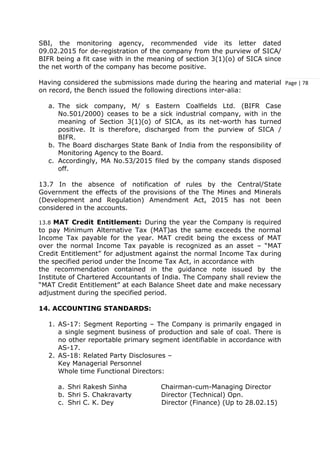 Page | 78
SBI, the monitoring agency, recommended vide its letter dated
09.02.2015 for de-registration of the company from the purview of SICA/
BIFR being a fit case with in the meaning of section 3(1)(o) of SICA since
the net worth of the company has become positive.
Having considered the submissions made during the hearing and material
on record, the Bench issued the following directions inter-alia:
a. The sick company, M/ s Eastern Coalfields Ltd. (BIFR Case
No.501/2000) ceases to be a sick industrial company, with in the
meaning of Section 3(1)(o) of SICA, as its net-worth has turned
positive. It is therefore, discharged from the purview of SICA /
BIFR.
b. The Board discharges State Bank of India from the responsibility of
Monitoring Agency to the Board.
c. Accordingly, MA No.53/2015 filed by the company stands disposed
off.
13.7 In the absence of notification of rules by the Central/State
Government the effects of the provisions of the The Mines and Minerals
(Development and Regulation) Amendment Act, 2015 has not been
considered in the accounts.
13.8 MAT Credit Entitlement: During the year the Company is required
to pay Minimum Alternative Tax (MAT)as the same exceeds the normal
Income Tax payable for the year. MAT credit being the excess of MAT
over the normal Income Tax payable is recognized as an asset – “MAT
Credit Entitlement” for adjustment against the normal Income Tax during
the specified period under the Income Tax Act, in accordance with
the recommendation contained in the guidance note issued by the
Institute of Chartered Accountants of India. The Company shall review the
“MAT Credit Entitlement” at each Balance Sheet date and make necessary
adjustment during the specified period.
14. ACCOUNTING STANDARDS:
1. AS-17: Segment Reporting – The Company is primarily engaged in
a single segment business of production and sale of coal. There is
no other reportable primary segment identifiable in accordance with
AS-17.
2. AS-18: Related Party Disclosures –
Key Managerial Personnel
Whole time Functional Directors:
a. Shri Rakesh Sinha Chairman-cum-Managing Director
b. Shri S. Chakravarty Director (Technical) Opn.
c. Shri C. K. Dey Director (Finance) (Up to 28.02.15)
 
