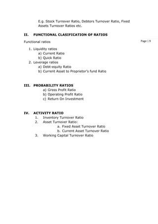 Page | 9
E.g. Stock Turnover Ratio, Debtors Turnover Ratio, Fixed
Assets Turnover Ratios etc.
II. FUNCTIONAL CLASIFICATION OF RATIOS
Functional ratios
1. Liquidity ratios
a) Current Ratio
b) Quick Ratio
2. Leverage ratios
a) Debt-equity Ratio
b) Current Asset to Proprietor’s fund Ratio
III. PROBABILITY RATIOS
a) Gross Profit Ratio
b) Operating Profit Ratio
c) Return On Investment
IV. ACTIVITY RATIO
1. Inventory Turnover Ratio
2. Asset Turnover Ratio:
a. Fixed Asset Turnover Ratio
b. Current Asset Turnover Ratio
3. Working Capital Turnover Ratio
 