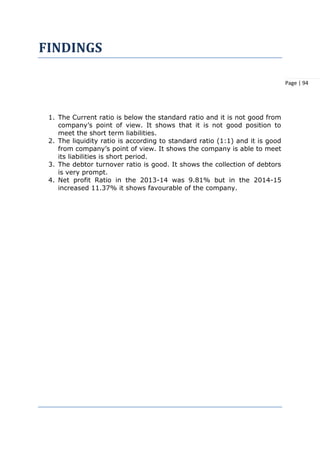 Page | 94
FINDINGS
1. The Current ratio is below the standard ratio and it is not good from
company’s point of view. It shows that it is not good position to
meet the short term liabilities.
2. The liquidity ratio is according to standard ratio (1:1) and it is good
from company’s point of view. It shows the company is able to meet
its liabilities is short period.
3. The debtor turnover ratio is good. It shows the collection of debtors
is very prompt.
4. Net profit Ratio in the 2013-14 was 9.81% but in the 2014-15
increased 11.37% it shows favourable of the company.
 