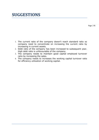 Page | 95
SUGGESTIONS
1. The current ratio of the company doesn’t reach standard ratio so
company need to concentrate on increasing the current ratio by
increasing in current assets.
2. Debt ratio of the company has been increased to subsequent year.
High debt ratio is unfavourable of the company.
3. The company needs to maintain good capital employed turnover
ratio by increasing the sales.
4. The company needs to increases the working capital turnover ratio
for efficiency utilization of working capital.
 