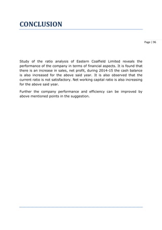 Page | 96
CONCLUSION
Study of the ratio analysis of Eastern Coalfield Limited reveals the
performance of the company in terms of financial aspects. It is found that
there is an increase in sales, net profit, during 2014-15 the cash balance
is also increased for the above said year. It is also observed that the
current ratio is not satisfactory. Net working capital ratio is also increasing
for the above said year.
Further the company performance and efficiency can be improved by
above mentioned points in the suggestion.
 