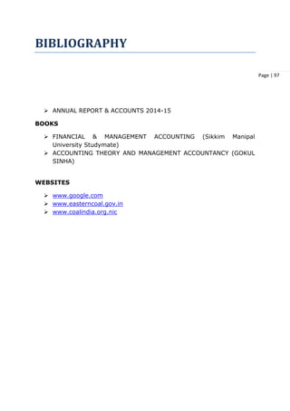 Page | 97
BIBLIOGRAPHY
 ANNUAL REPORT & ACCOUNTS 2014-15
BOOKS
 FINANCIAL & MANAGEMENT ACCOUNTING (Sikkim Manipal
University Studymate)
 ACCOUNTING THEORY AND MANAGEMENT ACCOUNTANCY (GOKUL
SINHA)
WEBSITES
 www.google.com
 www.easterncoal.gov.in
 www.coalindia.org.nic
 