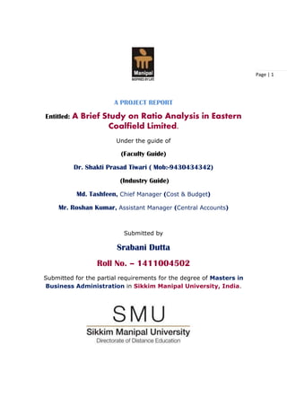 Page | 1
A PROJECT REPORT
Entitled: A Brief Study on Ratio Analysis in Eastern
Coalfield Limited.
Under the guide of
(Faculty Guide)
Dr. Shakti Prasad Tiwari ( Mob:-9430434342)
(Industry Guide)
Md. Tashfeen, Chief Manager (Cost & Budget)
Mr. Roshan Kumar, Assistant Manager (Central Accounts)
Submitted by
Srabani Dutta
Roll No. – 1411004502
Submitted for the partial requirements for the degree of Masters in
Business Administration in Sikkim Manipal University, India.
 