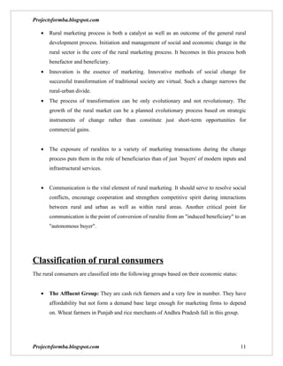 Projectsformba.blogspot.com

   •   Rural marketing process is both a catalyst as well as an outcome of the general rural
       development process. Initiation and management of social and economic change in the
       rural sector is the core of the rural marketing process. It becomes in this process both
       benefactor and beneficiary.
   •   Innovation is the essence of marketing. Innovative methods of social change for
       successful transformation of traditional society are virtual. Such a change narrows the
       rural-urban divide.
   •   The process of transformation can be only evolutionary and not revolutionary. The
       growth of the rural market can be a planned evolutionary process based on strategic
       instruments of change rather than constitute just short-term opportunities for
       commercial gains.


   •   The exposure of ruralites to a variety of marketing transactions during the change
       process puts them in the role of beneficiaries than of just `buyers' of modern inputs and
       infrastructural services.


   •   Communication is the vital element of rural marketing. It should serve to resolve social
       conflicts, encourage cooperation and strengthen competitive spirit during interactions
       between rural and urban as well as within rural areas. Another critical point for
       communication is the point of conversion of ruralite from an "induced beneficiary" to an
       "autonomous buyer".




Classification of rural consumers
The rural consumers are classified into the following groups based on their economic status:


   •   The Affluent Group: They are cash rich farmers and a very few in number. They have
       affordability but not form a demand base large enough for marketing firms to depend
       on. Wheat farmers in Punjab and rice merchants of Andhra Pradesh fall in this group.




Projectsformba.blogspot.com                                                                    11
 