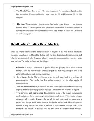 Projectsformba.blogspot.com

   •    The Middle Class: This is one of the largest segments for manufactured goods and is
        fast expanding. Farmers cultivating sugar cane in UP and Karnataka fall in this
        category.


   •    The Poor: This constitutes a huge segment. Purchasing power is less,       but strength
        is more. They receive the grants from government and reap the benefits of many such
        schemes and may move towards the middleclass. The farmers of Bihar and Orissa fall
        under this category.




Roadblocks of Indian Rural Markets

There are several roadblocks that make it difficult to progress in the rural market. Marketers
encounter a number of problems like dealing with physical distribution, logistics, proper and
effective deployment of sales force and effective marketing communication when they enter
rural markets. The major problems are listed below.


   1. Standard of living: The number of people below the poverty line is more in rural
        markets. Thus the market is also underdeveloped and marketing strategies have to be
        different from those used in urban marketing.
   2.    Low literacy levels: The low literacy levels in rural areas leads to a problem of
        communication. Print media has less utility compared to the other media of
        communication.
   3.   Low per capita income: Agriculture is the main source of income and hence spending
        capacity depends upon the agriculture produce. Demand may not be stable or regular.
   4. Transportation and warehousing: Transportation is one of the biggest challenges in
        rural markets. As far as road transportation is concerned, about 50% of Indian villages
        are connected by roads. However, the rest of the rural markets do not even have a
        proper road linkage which makes physical distribution a tough task. Many villages are
        located in hilly terrains that make it difficult to connect them through roads. Most
        marketers use tractors or bullock carts in rural areas to distribute their products.


Projectsformba.blogspot.com                                                                   12
 