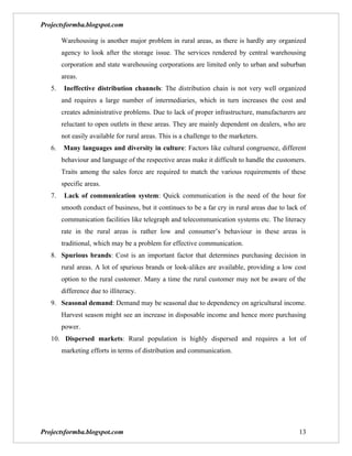 Projectsformba.blogspot.com

        Warehousing is another major problem in rural areas, as there is hardly any organized
        agency to look after the storage issue. The services rendered by central warehousing
        corporation and state warehousing corporations are limited only to urban and suburban
        areas.
   5.    Ineffective distribution channels: The distribution chain is not very well organized
        and requires a large number of intermediaries, which in turn increases the cost and
        creates administrative problems. Due to lack of proper infrastructure, manufacturers are
        reluctant to open outlets in these areas. They are mainly dependent on dealers, who are
        not easily available for rural areas. This is a challenge to the marketers.
   6.   Many languages and diversity in culture: Factors like cultural congruence, different
        behaviour and language of the respective areas make it difficult to handle the customers.
        Traits among the sales force are required to match the various requirements of these
        specific areas.
   7.    Lack of communication system: Quick communication is the need of the hour for
        smooth conduct of business, but it continues to be a far cry in rural areas due to lack of
        communication facilities like telegraph and telecommunication systems etc. The literacy
        rate in the rural areas is rather low and consumer’s behaviour in these areas is
        traditional, which may be a problem for effective communication.
   8. Spurious brands: Cost is an important factor that determines purchasing decision in
        rural areas. A lot of spurious brands or look-alikes are available, providing a low cost
        option to the rural customer. Many a time the rural customer may not be aware of the
        difference due to illiteracy.
   9. Seasonal demand: Demand may be seasonal due to dependency on agricultural income.
        Harvest season might see an increase in disposable income and hence more purchasing
        power.
   10. Dispersed markets: Rural population is highly dispersed and requires a lot of
        marketing efforts in terms of distribution and communication.




Projectsformba.blogspot.com                                                                    13
 