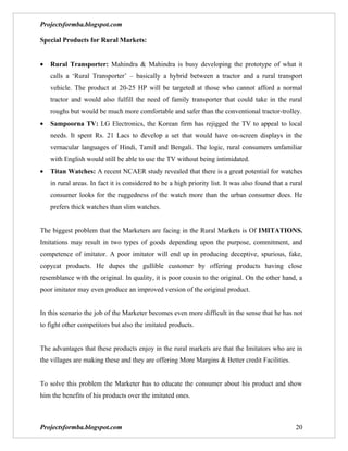 Projectsformba.blogspot.com

Special Products for Rural Markets:


•   Rural Transporter: Mahindra & Mahindra is busy developing the prototype of what it
    calls a ‘Rural Transporter’ – basically a hybrid between a tractor and a rural transport
    vehicle. The product at 20-25 HP will be targeted at those who cannot afford a normal
    tractor and would also fulfill the need of family transporter that could take in the rural
    roughs but would be much more comfortable and safer than the conventional tractor-trolley.
•   Sampoorna TV: LG Electronics, the Korean firm has rejigged the TV to appeal to local
    needs. It spent Rs. 21 Lacs to develop a set that would have on-screen displays in the
    vernacular languages of Hindi, Tamil and Bengali. The logic, rural consumers unfamiliar
    with English would still be able to use the TV without being intimidated.
•   Titan Watches: A recent NCAER study revealed that there is a great potential for watches
    in rural areas. In fact it is considered to be a high priority list. It was also found that a rural
    consumer looks for the ruggedness of the watch more than the urban consumer does. He
    prefers thick watches than slim watches.


The biggest problem that the Marketers are facing in the Rural Markets is Of IMITATIONS.
Imitations may result in two types of goods depending upon the purpose, commitment, and
competence of imitator. A poor imitator will end up in producing deceptive, spurious, fake,
copycat products. He dupes the gullible customer by offering products having close
resemblance with the original. In quality, it is poor cousin to the original. On the other hand, a
poor imitator may even produce an improved version of the original product.


In this scenario the job of the Marketer becomes even more difficult in the sense that he has not
to fight other competitors but also the imitated products.


The advantages that these products enjoy in the rural markets are that the Imitators who are in
the villages are making these and they are offering More Margins & Better credit Facilities.


To solve this problem the Marketer has to educate the consumer about his product and show
him the benefits of his products over the imitated ones.



Projectsformba.blogspot.com                                                                         20
 
