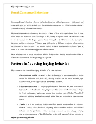 Projectsformba.blogspot.com


Rural Consumer Behaviour

Consumer Buyer Behaviour refers to the buying behaviour of final consumers - individuals and
households who buy goods and services for personal consumption. All of these final consumers
combined make up the consumer market.

The consumer market in this case is Rural India. About 70% of India’s population lives in rural
areas. There are more than 600,000 villages in the country as against about 300 cities and 4600
towns. Consumers in this huge segment have displayed vast differences in their purchase
decisions and the product use. Villagers react differently to different products, colours, sizes,
etc. in different parts of India. Thus utmost care in terms of understanding consumer psyche
needs to be taken while marketing products to rural India.

Thus, it is important to study the thought process that goes into making a purchase decision, so
that marketers can reach this huge untapped segment.


Factors influencing buying behavior
The various factors that affect buying behavior of in rural India are:

       1. Environmental of the consumer - The environment or the surroundings, within
           which the consumer lives, has a very strong influence on the buyer behavior, egs.
           Electrification, water supply affects demand for durables.

       2. Geographic influences - The geographic location in which the rural consumer is
           located also speaks about the thought process of the consumer. For instance, villages
           in South India accept technology quicker than in other parts of India. Thus, HMT
           sells more winding watches in the north while they sell more quartz watches down
           south.

       3. Family – it is an important buying decision making organization in consumer
           markets. Family size & the roles played by family members exercise considerable
           influence on the purchase decisions. Industry observers are increasingly realizing
           that at times, purchase of durable has less to do with income, but has more to do
Projectsformba.blogspot.com                                                                   22
 
