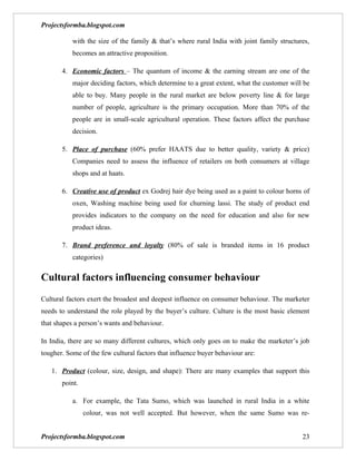 Projectsformba.blogspot.com

           with the size of the family & that’s where rural India with joint family structures,
           becomes an attractive proposition.

       4. Economic factors – The quantum of income & the earning stream are one of the
           major deciding factors, which determine to a great extent, what the customer will be
           able to buy. Many people in the rural market are below poverty line & for large
           number of people, agriculture is the primary occupation. More than 70% of the
           people are in small-scale agricultural operation. These factors affect the purchase
           decision.

       5. Place of purchase (60% prefer HAATS due to better quality, variety & price)
           Companies need to assess the influence of retailers on both consumers at village
           shops and at haats.

       6. Creative use of product ex Godrej hair dye being used as a paint to colour horns of
           oxen, Washing machine being used for churning lassi. The study of product end
           provides indicators to the company on the need for education and also for new
           product ideas.

       7. Brand preference and loyalty (80% of sale is branded items in 16 product
           categories)


Cultural factors influencing consumer behaviour
Cultural factors exert the broadest and deepest influence on consumer behaviour. The marketer
needs to understand the role played by the buyer’s culture. Culture is the most basic element
that shapes a person’s wants and behaviour.

In India, there are so many different cultures, which only goes on to make the marketer’s job
tougher. Some of the few cultural factors that influence buyer behaviour are:

   1. Product (colour, size, design, and shape): There are many examples that support this
       point.

           a. For example, the Tata Sumo, which was launched in rural India in a white
                colour, was not well accepted. But however, when the same Sumo was re-


Projectsformba.blogspot.com                                                                 23
 