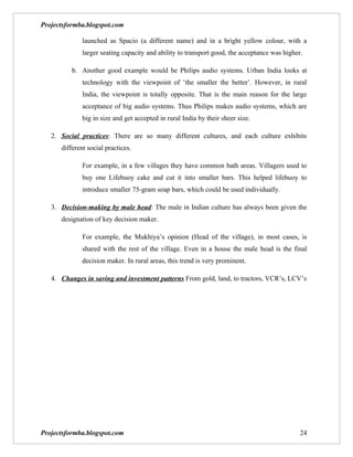 Projectsformba.blogspot.com

              launched as Spacio (a different name) and in a bright yellow colour, with a
              larger seating capacity and ability to transport good, the acceptance was higher.

          b. Another good example would be Philips audio systems. Urban India looks at
              technology with the viewpoint of ‘the smaller the better’. However, in rural
              India, the viewpoint is totally opposite. That is the main reason for the large
              acceptance of big audio systems. Thus Philips makes audio systems, which are
              big in size and get accepted in rural India by their sheer size.

   2. Social practices: There are so many different cultures, and each culture exhibits
      different social practices.

              For example, in a few villages they have common bath areas. Villagers used to
              buy one Lifebuoy cake and cut it into smaller bars. This helped lifebuoy to
              introduce smaller 75-gram soap bars, which could be used individually.

   3. Decision-making by male head: The male in Indian culture has always been given the
      designation of key decision maker.

              For example, the Mukhiya’s opinion (Head of the village), in most cases, is
              shared with the rest of the village. Even in a house the male head is the final
              decision maker. In rural areas, this trend is very prominent.

   4. Changes in saving and investment patterns From gold, land, to tractors, VCR’s, LCV’s




Projectsformba.blogspot.com                                                                   24
 
