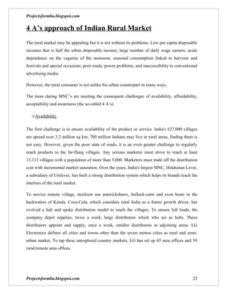 Projectsformba.blogspot.com

4 A’s approach of Indian Rural Market
The rural market may be appealing but it is not without its problems: Low per capita disposable
incomes that is half the urban disposable income; large number of daily wage earners, acute
dependence on the vagaries of the monsoon; seasonal consumption linked to harvests and
festivals and special occasions; poor roads; power problems; and inaccessibility to conventional
advertising media.

However, the rural consumer is not unlike his urban counterpart in many ways.

The more daring MNC’s are meeting the consequent challenges of availability, affordability,
acceptability and awareness (the so-called 4 A’s)

   »Availability

The first challenge is to ensure availability of the product or service. India's 627,000 villages
are spread over 3.2 million sq km; 700 million Indians may live in rural areas, finding them is
not easy. However, given the poor state of roads, it is an even greater challenge to regularly
reach products to the far-flung villages. Any serious marketer must strive to reach at least
13,113 villages with a population of more than 5,000. Marketers must trade off the distribution
cost with incremental market saturation. Over the years, India's largest MNC, Hindustan Lever,
a subsidiary of Unilever, has built a strong distribution system which helps its brands reach the
interiors of the rural market.

To service remote village, stockiest use autorickshaws, bullock-carts and even boats in the
backwaters of Kerala. Coca-Cola, which considers rural India as a future growth driver, has
evolved a hub and spoke distribution model to reach the villages. To ensure full loads, the
company depot supplies, twice a week, large distributors which who act as hubs. These
distributors appoint and supply, once a week, smaller distributors in adjoining areas. LG
Electronics defines all cities and towns other than the seven metros cities as rural and semi-
urban market. To tap these unexplored country markets, LG has set up 45 area offices and 59
rural/remote area offices.




Projectsformba.blogspot.com                                                                   25
 