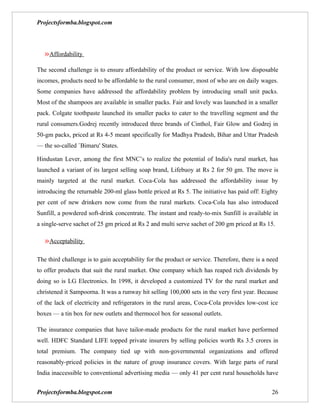Projectsformba.blogspot.com




   »Affordability
The second challenge is to ensure affordability of the product or service. With low disposable
incomes, products need to be affordable to the rural consumer, most of who are on daily wages.
Some companies have addressed the affordability problem by introducing small unit packs.
Most of the shampoos are available in smaller packs. Fair and lovely was launched in a smaller
pack. Colgate toothpaste launched its smaller packs to cater to the travelling segment and the
rural consumers.Godrej recently introduced three brands of Cinthol, Fair Glow and Godrej in
50-gm packs, priced at Rs 4-5 meant specifically for Madhya Pradesh, Bihar and Uttar Pradesh
— the so-called `Bimaru' States.

Hindustan Lever, among the first MNC’s to realize the potential of India's rural market, has
launched a variant of its largest selling soap brand, Lifebuoy at Rs 2 for 50 gm. The move is
mainly targeted at the rural market. Coca-Cola has addressed the affordability issue by
introducing the returnable 200-ml glass bottle priced at Rs 5. The initiative has paid off: Eighty
per cent of new drinkers now come from the rural markets. Coca-Cola has also introduced
Sunfill, a powdered soft-drink concentrate. The instant and ready-to-mix Sunfill is available in
a single-serve sachet of 25 gm priced at Rs 2 and multi serve sachet of 200 gm priced at Rs 15.

   »Acceptability

The third challenge is to gain acceptability for the product or service. Therefore, there is a need
to offer products that suit the rural market. One company which has reaped rich dividends by
doing so is LG Electronics. In 1998, it developed a customized TV for the rural market and
christened it Sampoorna. It was a runway hit selling 100,000 sets in the very first year. Because
of the lack of electricity and refrigerators in the rural areas, Coca-Cola provides low-cost ice
boxes — a tin box for new outlets and thermocol box for seasonal outlets.

The insurance companies that have tailor-made products for the rural market have performed
well. HDFC Standard LIFE topped private insurers by selling policies worth Rs 3.5 crores in
total premium. The company tied up with non-governmental organizations and offered
reasonably-priced policies in the nature of group insurance covers. With large parts of rural
India inaccessible to conventional advertising media — only 41 per cent rural households have


Projectsformba.blogspot.com                                                                     26
 