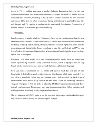 Projectsformba.blogspot.com

access to TV — building awareness is another challenge. Fortunately, however, the rural
consumer has the same likes as the urban consumer — movies and music — and for both the
urban and rural consumer, the family is the key unit of identity. However, the rural consumer
expressions differ from his urban counterpart. Outing for the former is confined to local fairs
and festivals and TV viewing is confined to the state-owned Doordarshan. Consumption of
branded products is treated as a special treat or luxury.

   »Awareness

Brand awareness is another challenge. Fortunately, however, the rural consumer has the same
likes as the urban consumer — movies and music — and for both the urban and rural consumer,
the family is the key unit of identity. However, the rural consumer expressions differ from his
urban counterpart. Outing for the former is confined to local fairs and festivals and TV viewing
is confined to the state-owned Doordarshan. Consumption of branded products is treated as a
special treat or indulgence.

Hindustan Lever relies heavily on its own company-organized media. These are promotional
events organized by stockiest. Godrej Consumer Products, which is trying to push its soap
brands into the interior areas, uses radio to reach the local people in their language.

Coca-Cola uses a combination of TV, cinema and radio to reach 53.6 per cent of rural
households. It doubled it’s spend on advertising on Doordarshan, which alone reached 41 per
cent of rural households. It has also used banners, posters and tapped all the local forms of
entertainment. Since price is a key issue in the rural areas, Coca-Cola advertising stressed its
`magical' price point of Rs 5 per bottle in all media. LG Electronics uses vans and road shows
to reach rural customers. The company uses local language advertising. Philips India uses wall
writing and radio advertising to drive its growth in rural areas.

The key dilemma for MNC’s ready to tap the large and fast-growing rural market is whether
they can do so without hurting the company's profit margins.




Projectsformba.blogspot.com                                                                  27
 